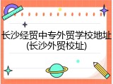长沙经贸中专外贸学校地址(长沙外贸校址)