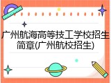 广州航海高等技工学校招生简章(广州航校招生)