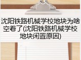沈阳铁路机械学校地块为啥空着了(沈阳铁路机械学校地块闲置原因)
