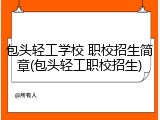 包头轻工学校 职校招生简章(包头轻工职校招生)