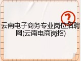 云南电子商务专业岗位招聘网(云南电商岗招)