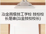 冶金高级技工学校 技校校长是谁(冶金技校校长)