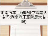 湖南汽车工程职业学院是大专吗(湖南汽工职院是大专吗)