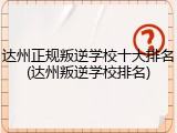 达州正规叛逆学校十大排名(达州叛逆学校排名)