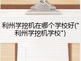 利州学挖机在哪个学校好("利州学挖机学校")