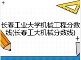 长春工业大学机械工程分数线(长春工大机械分数线)