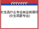 女生选什么专业就业前景好(女生高薪专业)