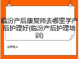 临汾产后康复师去哪里学产后护理好(临汾产后护理培训)