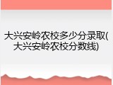 大兴安岭农校多少分录取(大兴安岭农校分数线)