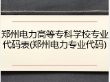 郑州电力高等专科学校专业代码表(郑州电力专业代码)