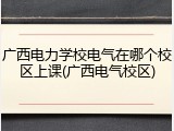 广西电力学校电气在哪个校区上课(广西电气校区)