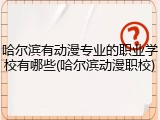 哈尔滨有动漫专业的职业学校有哪些(哈尔滨动漫职校)