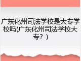 广东化州司法学校是大专学校吗(广东化州司法学校大专？)