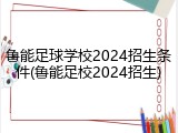 鲁能足球学校2024招生条件(鲁能足校2024招生)