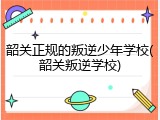 韶关正规的叛逆少年学校(韶关叛逆学校)