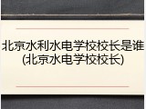 北京水利水电学校校长是谁(北京水电学校校长)