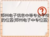 郑州电子信息中等专业学校的位置(郑州电子中专位置)