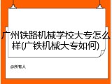 广州铁路机械学校大专怎么样(广铁机械大专如何)