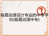 临夏动漫设计专业的中专学校(临夏动漫中专)