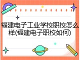 福建电子工业学校职校怎么样(福建电子职校如何)