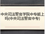 中央司法警官学院中专能上吗(中央司法警官中专)