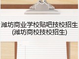潍坊商业学校贴吧技校招生(潍坊商校技校招生)