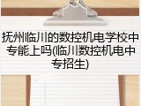 抚州临川的数控机电学校中专能上吗(临川数控机电中专招生)