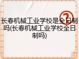 长春机械工业学校是全日制吗(长春机械工业学校全日制吗)