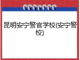 昆明安宁警官学校(安宁警校)
