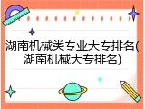 湖南机械类专业大专排名(湖南机械大专排名)