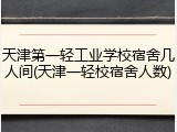 天津第一轻工业学校宿舍几人间(天津一轻校宿舍人数)