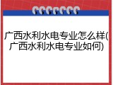 广西水利水电专业怎么样(广西水利水电专业如何)