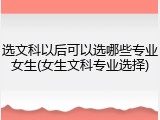 选文科以后可以选哪些专业女生(女生文科专业选择)