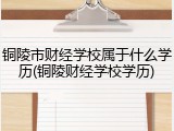 铜陵市财经学校属于什么学历(铜陵财经学校学历)