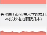 长沙电力职业技术学院属几本(长沙电力职院几本)