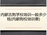 内蒙古狗学校培训一般多少钱(内蒙狗校培训费)