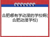 合肥哪有学动漫的学校啊(合肥动漫学校)