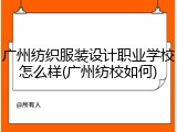 广州纺织服装设计职业学校怎么样(广州纺校如何)