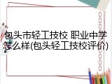 包头市轻工技校 职业中学怎么样(包头轻工技校评价)