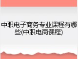 中职电子商务专业课程有哪些(中职电商课程)