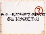 长沙正规的叛逆学校职校有哪些(长沙叛逆职校)