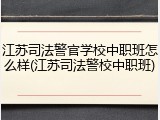 江苏司法警官学校中职班怎么样(江苏司法警校中职班)