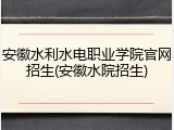 安徽水利水电职业学院官网招生(安徽水院招生)