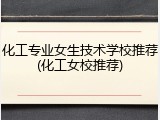 化工专业女生技术学校推荐(化工女校推荐)