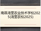 南昌湾里农业技术学校2025(湾里农校2025)