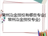 常州冶金技校有哪些专业(常州冶金技校专业)