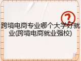 跨境电商专业哪个大学好就业(跨境电商就业强校)