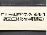 广西玉林财经学校中职招生简章(玉林财校中职简章)