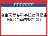 冶金高等专科学校官网招生网(冶金高专招生网)