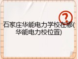 石家庄华能电力学校在哪(华能电力校位置)